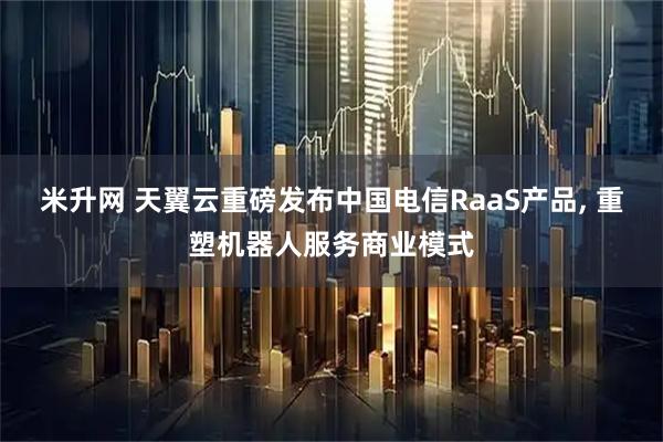 米升网 天翼云重磅发布中国电信RaaS产品, 重塑机器人服务商业模式
