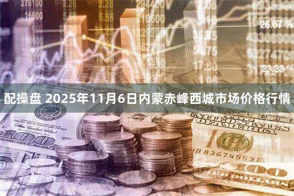 配操盘 2025年11月6日内蒙赤峰西城市场价格行情