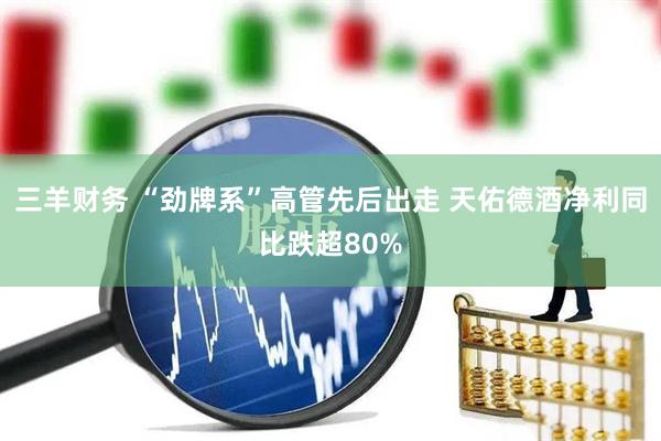 三羊财务 “劲牌系”高管先后出走 天佑德酒净利同比跌超80%
