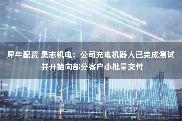 犀牛配资 昊志机电：公司充电机器人已完成测试 并开始向部分客户小批量交付
