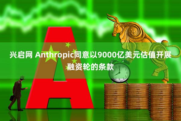 兴启网 Anthropic同意以9000亿美元估值开展融资轮的条款