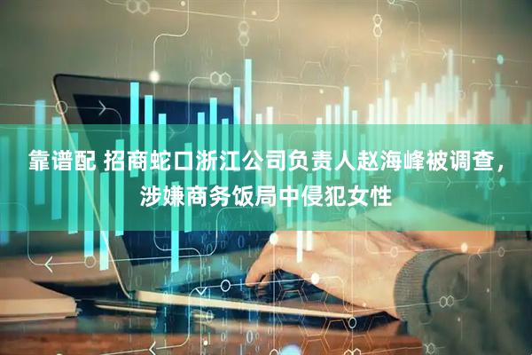 靠谱配 招商蛇口浙江公司负责人赵海峰被调查，涉嫌商务饭局中侵犯女性