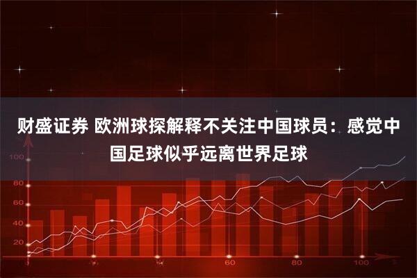 财盛证券 欧洲球探解释不关注中国球员：感觉中国足球似乎远离世界足球