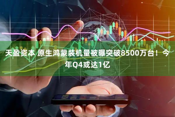 天盈资本 原生鸿蒙装机量被曝突破8500万台！今年Q4或达1亿