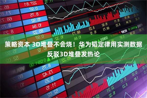 策略资本 3D堆叠不会烧！华为韬定律用实测数据反驳3D堆叠发热论